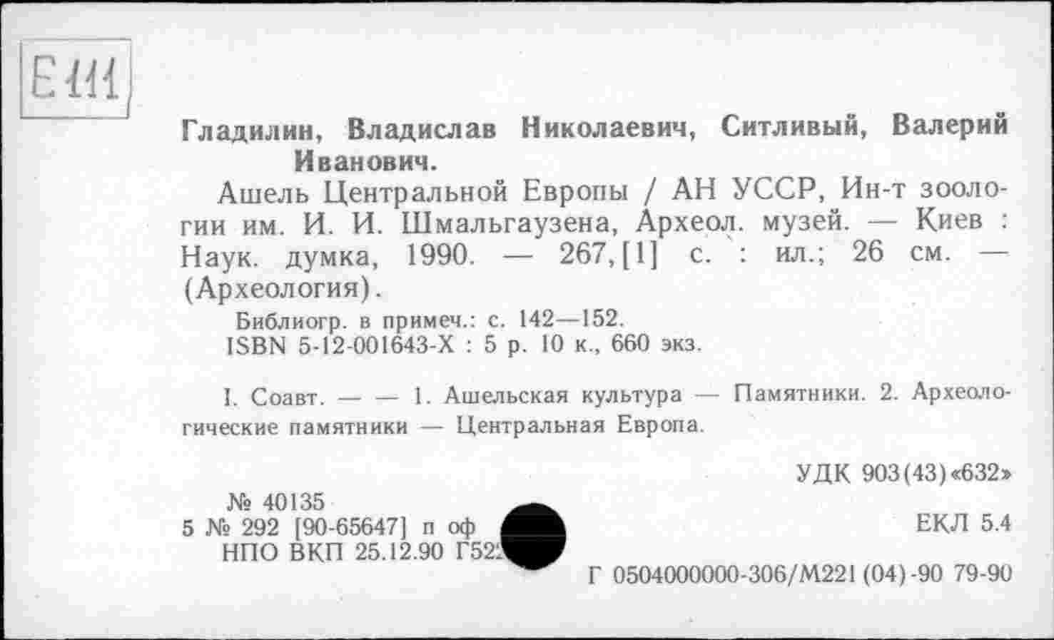 ﻿Е1И|
Гладилин, Владислав Николаевич, Ситливый, Валерий Иванович.
Ашель Центральной Европы / АН УССР, Ин-т зоологии им. И. И. Шмальгаузена, Археол. музей. — Киев : Наук, думка, 1990. — 267,(1] с. : ил.; 26 см. — (Археология).
Библиогр. в примем.: с. 142—152.
ISBN 5-12-001643-Х : 5 р. 10 к„ 660 экз.
I. Соавт. — — 1. Ашельская культура — Памятники. 2. Археологические памятники — Центральная Европа.
№ 40135
5 № 292 [90-65647] п оф НПО ВКП 25.12.90 Г52!
УДК 903(43) «632»
ЕКЛ 5.4
Г 0504000000-306/М221 (04)-90 79-90